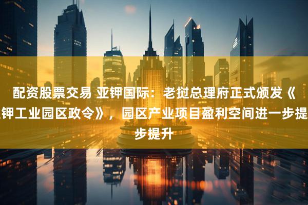 配资股票交易 亚钾国际：老挝总理府正式颁发《亚钾工业园区政令》，园区产业项目盈利空间进一步提升