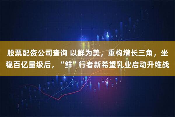 股票配资公司查询 以鲜为美，重构增长三角，坐稳百亿量级后，“鲜”行者新希望乳业启动升维战