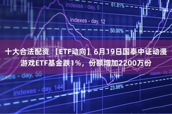 十大合法配资 【ETF动向】6月19日国泰中证动漫游戏ETF基金跌1%，份额增加2200万份