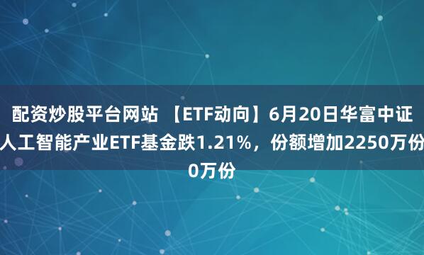 配资炒股平台网站 【ETF动向】6月20日华富中证人工智能产业ETF基金跌1.21%，份额增加2250万份