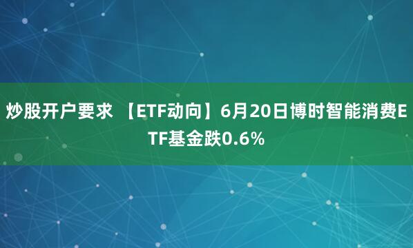 炒股开户要求 【ETF动向】6月20日博时智能消费ETF基金跌0.6%