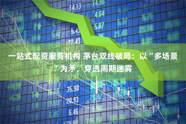 一站式配资服务机构 茅台双线破局：以“多场景”为矛，穿透周期迷雾