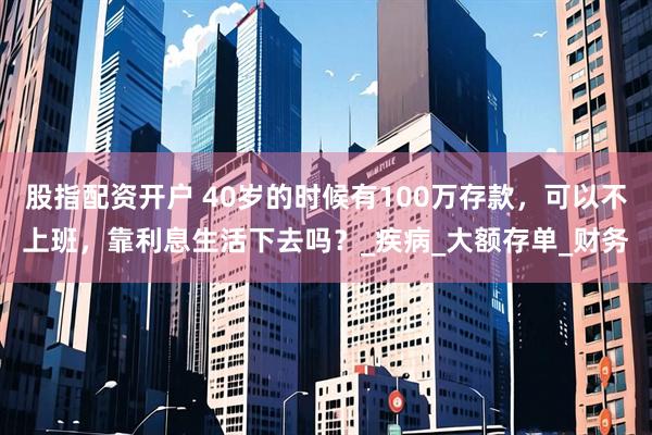 股指配资开户 40岁的时候有100万存款，可以不上班，靠利息生活下去吗？_疾病_大额存单_财务