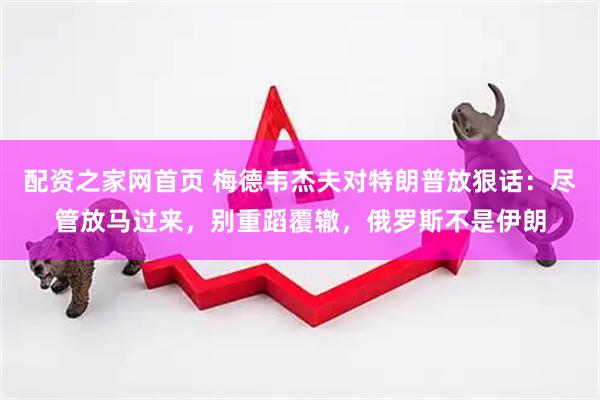 配资之家网首页 梅德韦杰夫对特朗普放狠话：尽管放马过来，别重蹈覆辙，俄罗斯不是伊朗