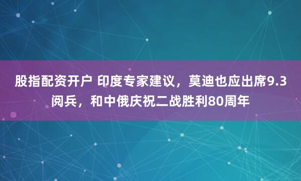 股指配资开户 印度专家建议，莫迪也应出席9.3阅兵，和中俄庆祝二战胜利80周年