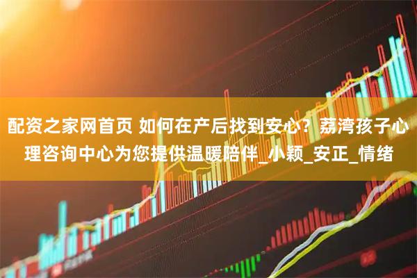 配资之家网首页 如何在产后找到安心？荔湾孩子心理咨询中心为您提供温暖陪伴_小颖_安正_情绪