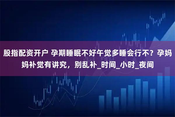 股指配资开户 孕期睡眠不好午觉多睡会行不？孕妈妈补觉有讲究，别乱补_时间_小时_夜间