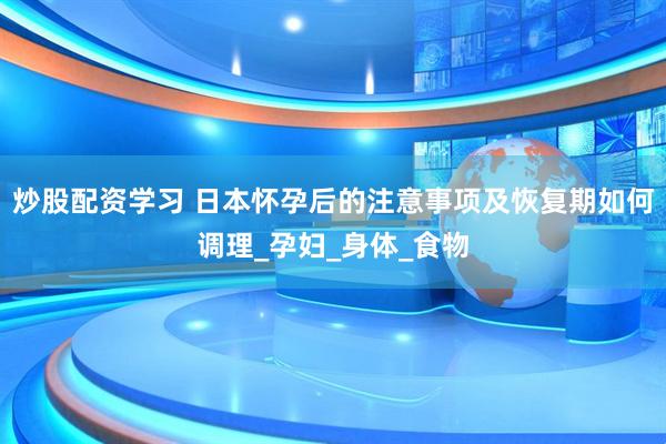炒股配资学习 日本怀孕后的注意事项及恢复期如何调理_孕妇_身体_食物