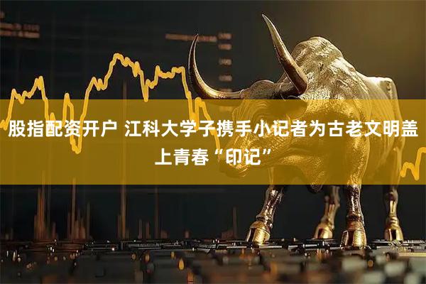 股指配资开户 江科大学子携手小记者为古老文明盖上青春“印记”