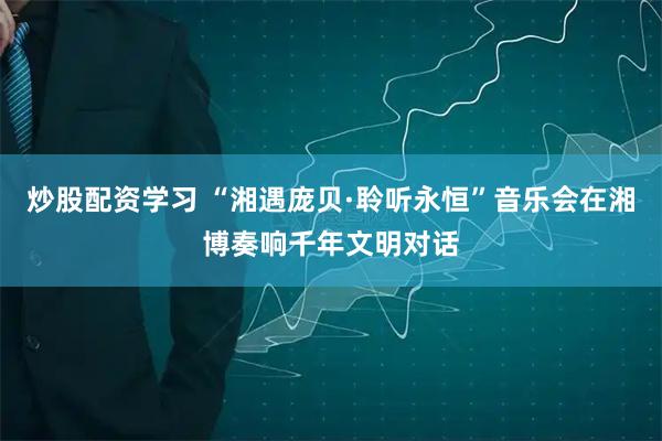 炒股配资学习 “湘遇庞贝·聆听永恒”音乐会在湘博奏响千年文明对话