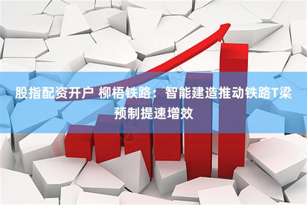 股指配资开户 柳梧铁路：智能建造推动铁路T梁预制提速增效