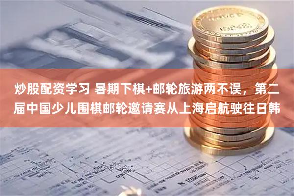 炒股配资学习 暑期下棋+邮轮旅游两不误，第二届中国少儿围棋邮轮邀请赛从上海启航驶往日韩