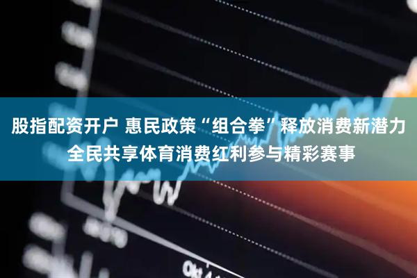 股指配资开户 惠民政策“组合拳”释放消费新潜力 全民共享体育消费红利参与精彩赛事