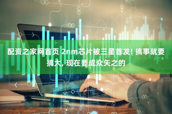配资之家网首页 2nm芯片被三星首发! 搞事就要搞大, 现在要成众矢之的