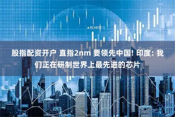 股指配资开户 直指2nm 要领先中国! 印度: 我们正在研制世界上最先进的芯片