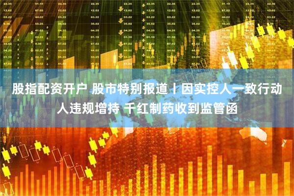 股指配资开户 股市特别报道丨因实控人一致行动人违规增持 千红制药收到监管函