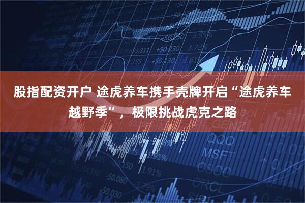 股指配资开户 途虎养车携手壳牌开启“途虎养车越野季”，极限挑战虎克之路