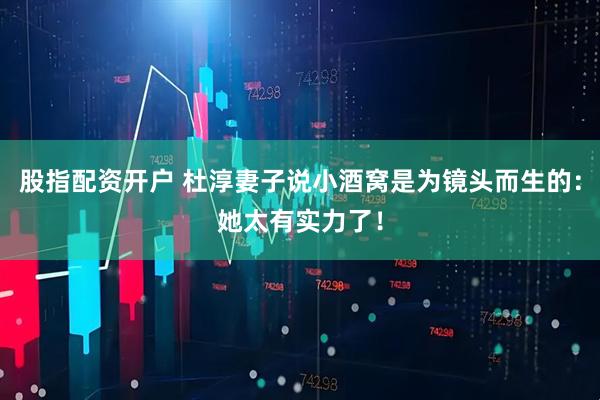股指配资开户 杜淳妻子说小酒窝是为镜头而生的：她太有实力了！