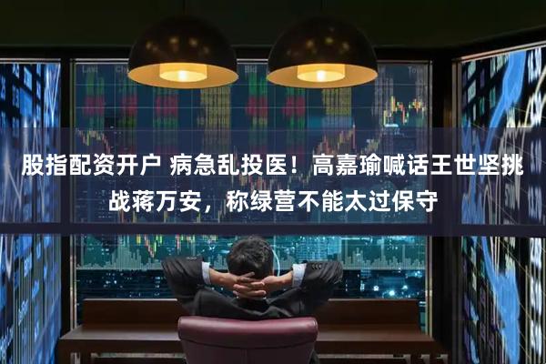 股指配资开户 病急乱投医！高嘉瑜喊话王世坚挑战蒋万安，称绿营不能太过保守