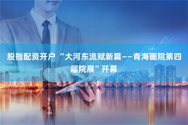 股指配资开户 “大河东流赋新篇——青海画院第四届院展”开幕