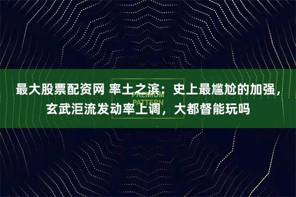 最大股票配资网 率土之滨：史上最尴尬的加强，玄武洰流发动率上调，大都督能玩吗