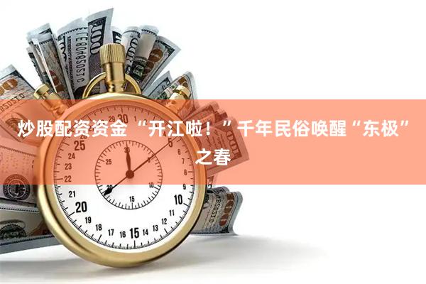 炒股配资资金 “开江啦！”千年民俗唤醒“东极”之春
