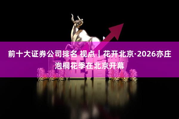 前十大证券公司排名 视点｜花开北京·2026亦庄泡桐花季在北京开幕