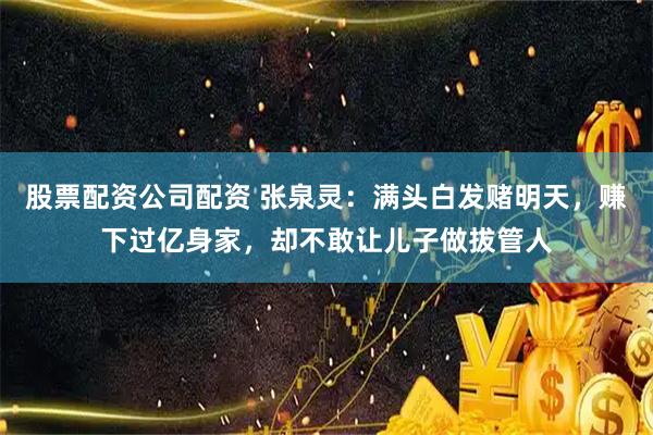 股票配资公司配资 张泉灵：满头白发赌明天，赚下过亿身家，却不敢让儿子做拔管人