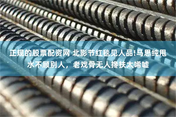 正规的股票配资网 北影节红毯见人品!马思纯甩水不顾别人，老戏骨无人搀扶太唏嘘